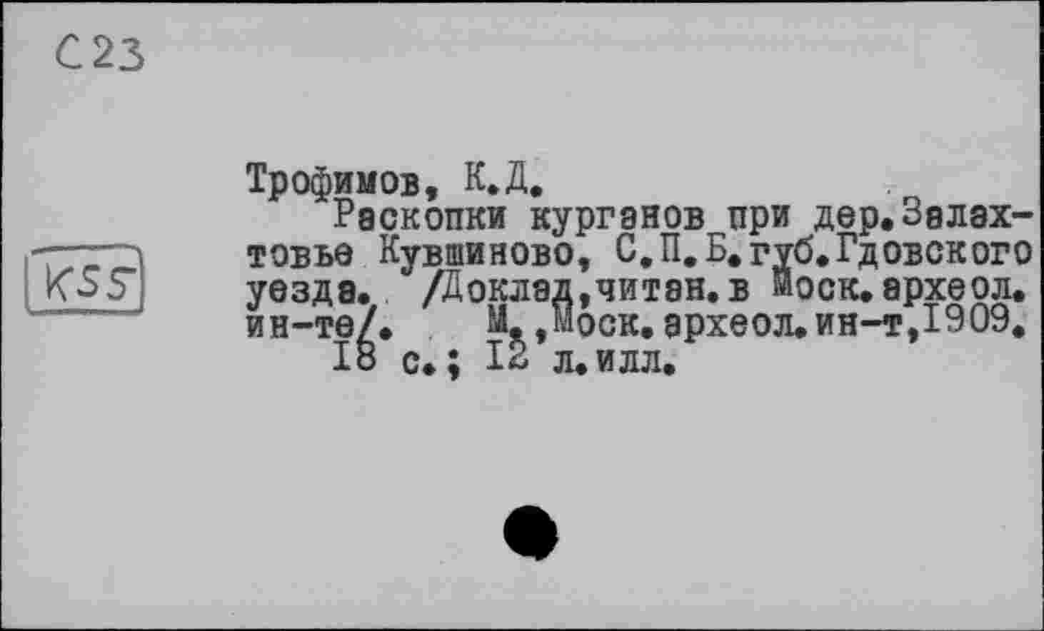 ﻿023
kss
Трофимов, К.Д.
Раскопки курганов при дер.Залах-товье Кувшиново, С.П.Б.губ*Гдобского уезда. /Доклад, чи тан. в иоск. археол. ин-те/. М- Моск, археол.ин-т,1909.
18 с.; 12 л.илл.